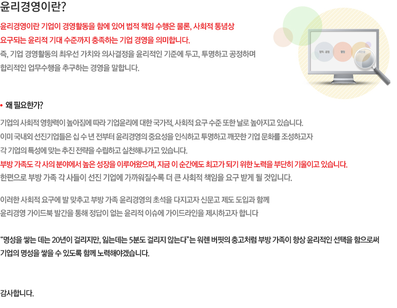 윤리경영이란? 윤리경영이란 기업이 경영활동을 함에 있어 법적 책임 수행은 물론, 사회적 통념상 요구되는 윤리적 기대 수준까지 충족하는 기업 경영을 의미합니다. 즉, 기업 경영활동의 최우선 가치와 의사결정을 윤리적인 기준에 두고, 투명하고 공정하며  합리적인 업무수행을 추구하는 경영을 말합니다. 부방 계열사의 임직원들은 업무를 수행함에  있어 “법규 및 일반적인 사회 통념에 위배되지는 않는가?”, “부당하게 피해를 보는 이해관계자는 없는가?”라는 질문에 명쾌한 답변을 할 수 있어야겠습니다.