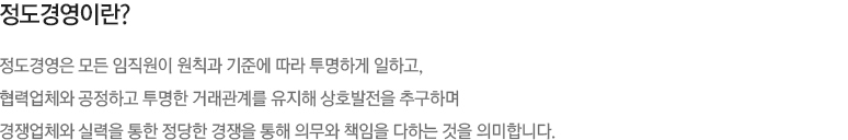 정도경영이란?
                정도경영은 모든 임직원이 원칙과 기준에 따라 투명하게 일하고, 
                협력업체와 공정하고 투명한 거래관계를 유지해 상호발전을 추구하며 
                경쟁업체와 실력을 통한 정당한 경쟁을 통해 의무와 책임을 다하는 것을 의미합니다.